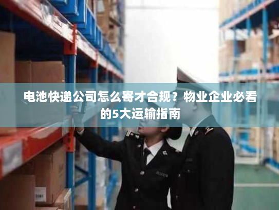 电池快递公司怎么寄才合规？物业企业必看的5大运输指南