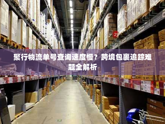 聚行物流单号查询速度慢？跨境包裹追踪难题全解析
