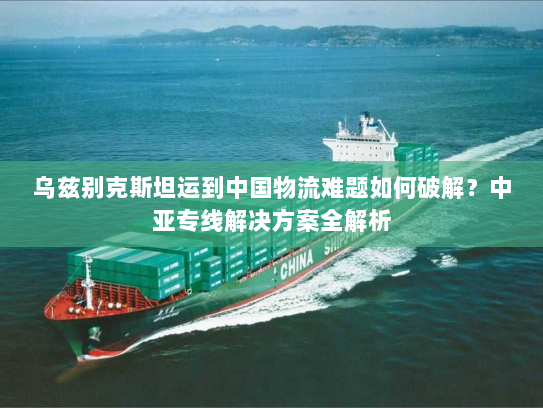 乌兹别克斯坦运到中国物流难题如何破解？中亚专线解决方案全解析