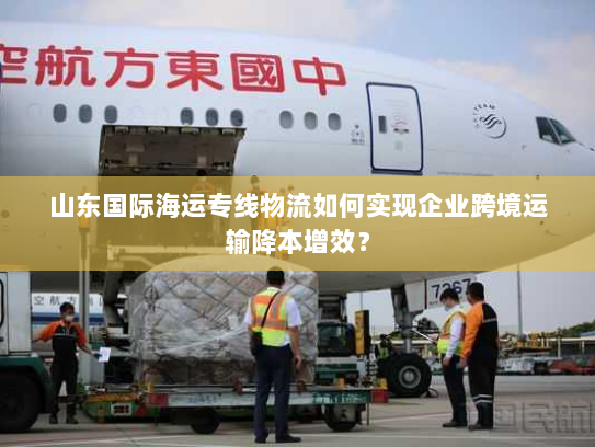 山东国际海运专线物流如何实现企业跨境运输降本增效? 山东国际海运专线物流如何实现企业跨境运输降本增效?