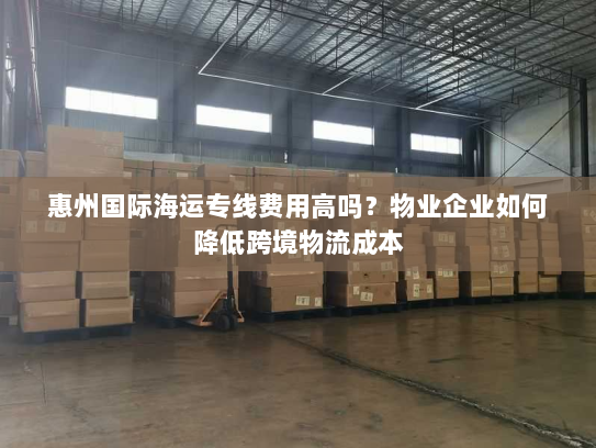 惠州国际海运专线费用高吗？物业企业如何降低跨境物流成本
