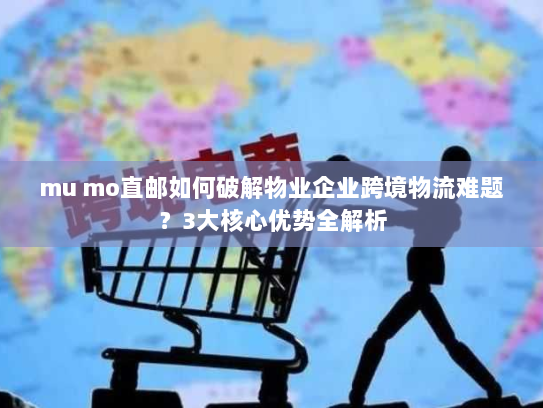 mu mo直邮如何破解物业企业跨境物流难题?3大核心优势全解析 mu mo直邮如何破解物业企业跨境物流难题?3大核心优势全解析