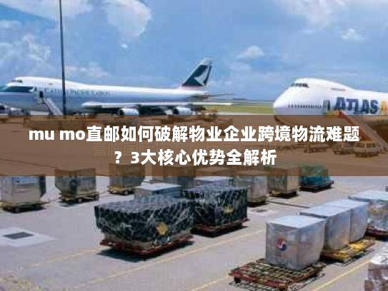mu mo直邮如何破解物业企业跨境物流难题?3大核心优势全解析 mu mo直邮如何破解物业企业跨境物流难题?3大核心优势全解析