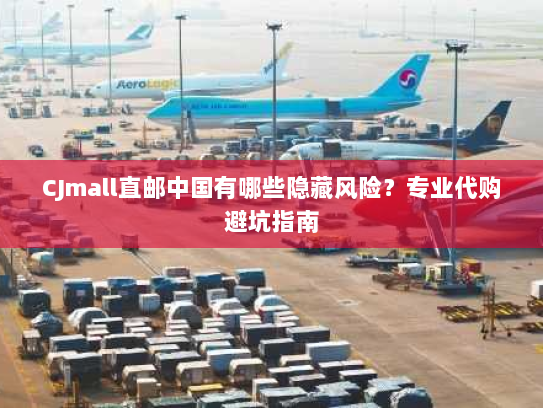 CJmall直邮中国有哪些隐藏风险？专业代购避坑指南