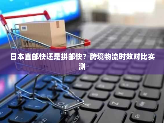 日本直邮快还是拼邮快？跨境物流时效对比实测