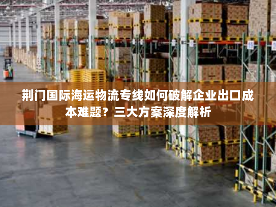 荆门国际海运物流专线如何破解企业出口成本难题?三大方案深度解析 荆门国际海运物流专线如何破解企业出口成本难题?三大方案深度解析