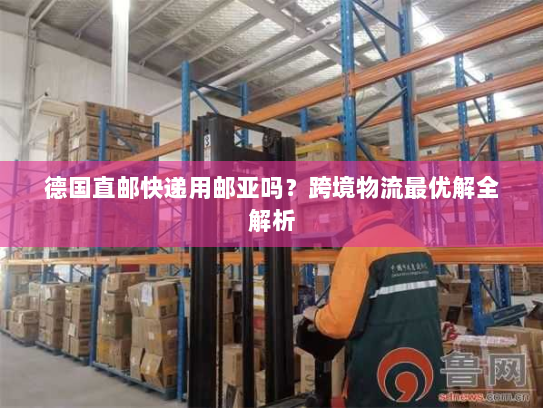 德国直邮快递用邮亚吗？跨境物流最优解全解析