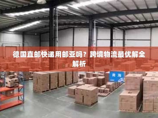 德国直邮快递用邮亚吗？跨境物流最优解全解析