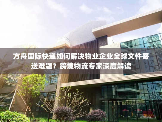 方舟国际快递如何解决物业企业全球文件寄送难题？跨境物流专家深度解读