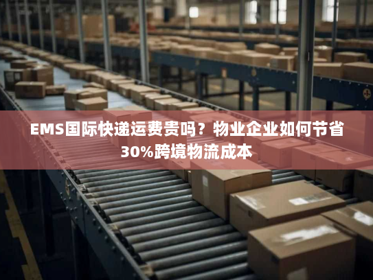 EMS国际快递运费贵吗?物业企业如何节省30%跨境物流成本 EMS国际快递运费贵吗?物业企业如何节省30%跨境物流成本