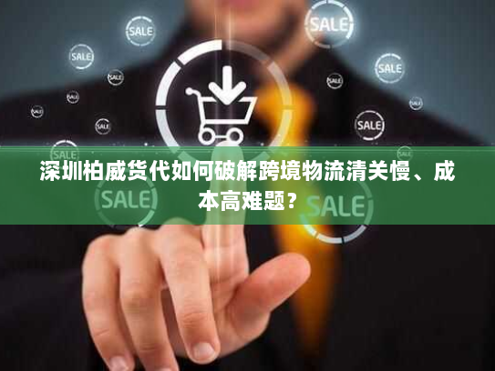 深圳柏威货代如何破解跨境物流清关慢、成本高难题？