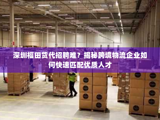 深圳福田货代招聘难？揭秘跨境物流企业如何快速匹配优质人才