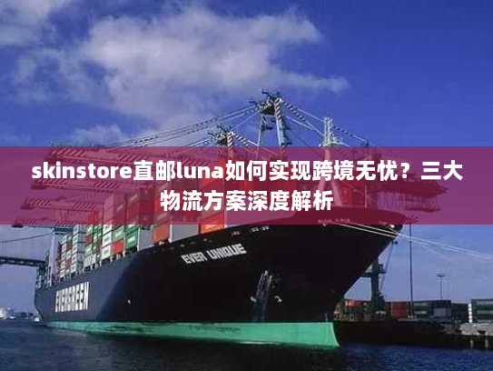 skinstore直邮luna如何实现跨境无忧?三大物流方案深度解析 skinstore直邮luna如何实现跨境无忧?三大物流方案深度解析