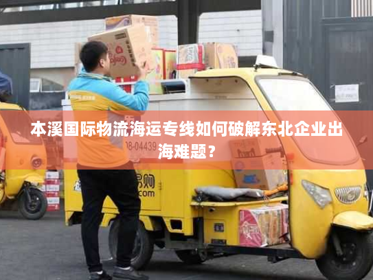 本溪国际物流海运专线如何破解东北企业出海难题？