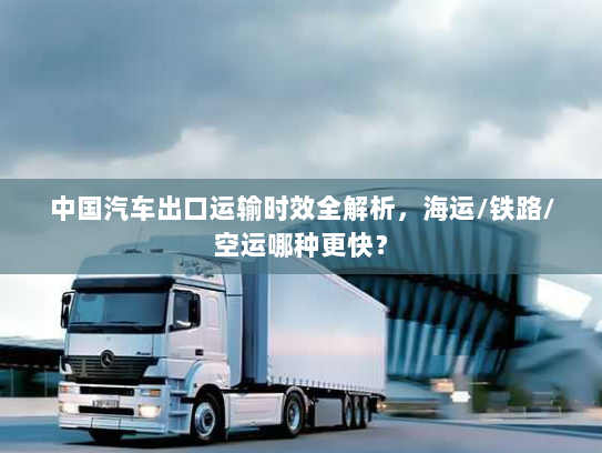 中国汽车出口运输时效全解析，海运/铁路/空运哪种更快？