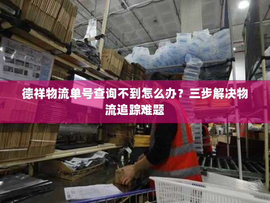 德祥物流单号查询不到怎么办?三步解决物流追踪难题 德祥物流单号查询不到怎么办?三步解决物流追踪难题
