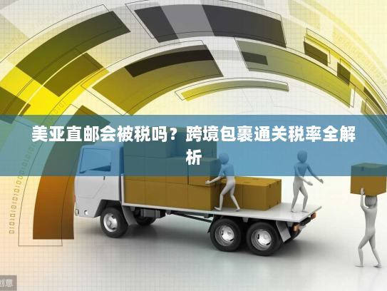 美亚直邮会被税吗？跨境包裹通关税率全解析
