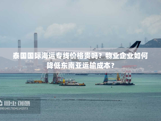 泰国国际海运专线价格贵吗？物业企业如何降低东南亚运输成本？