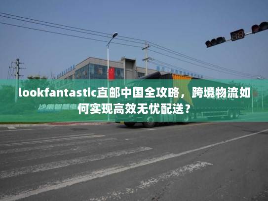 lookfantastic直邮中国全攻略，跨境物流如何实现高效无忧配送？