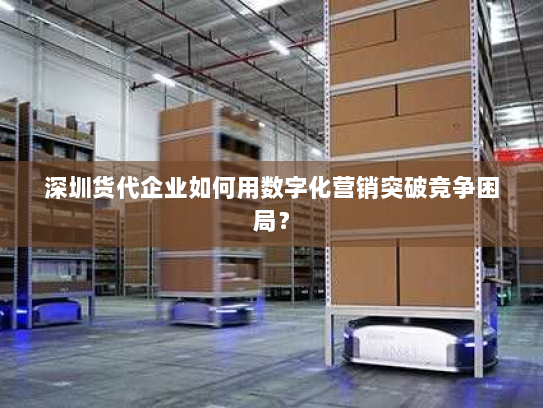 深圳货代企业如何用数字化营销突破竞争困局？