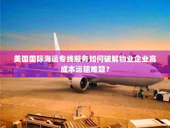 美国国际海运专线服务如何破解物业企业高成本运输难题？