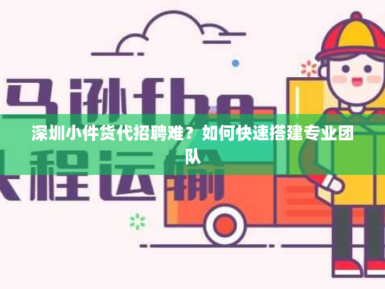 深圳小件货代招聘难？如何快速搭建专业团队