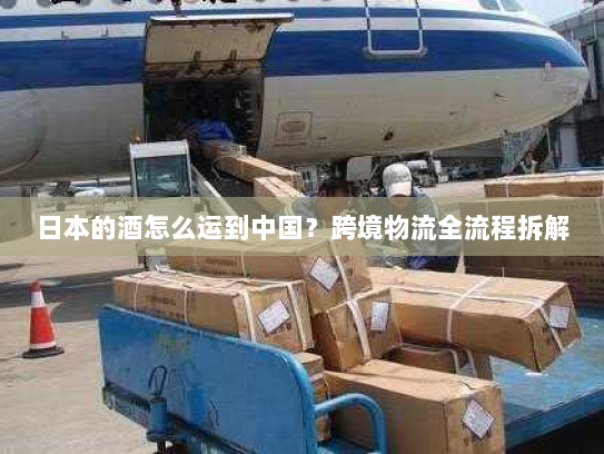 日本的酒怎么运到中国?跨境物流全流程拆解 日本的酒怎么运到中国?跨境物流全流程拆解