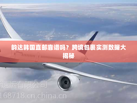 韵达韩国直邮靠谱吗？跨境包裹实测数据大揭秘