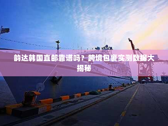 韵达韩国直邮靠谱吗？跨境包裹实测数据大揭秘