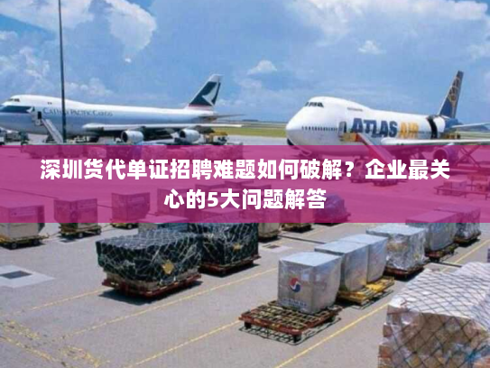 深圳货代单证招聘难题如何破解？企业最关心的5大问题解答