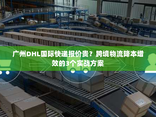广州DHL国际快递报价贵？跨境物流降本增效的3个实战方案