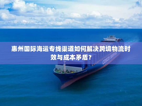 惠州国际海运专线渠道如何解决跨境物流时效与成本矛盾？