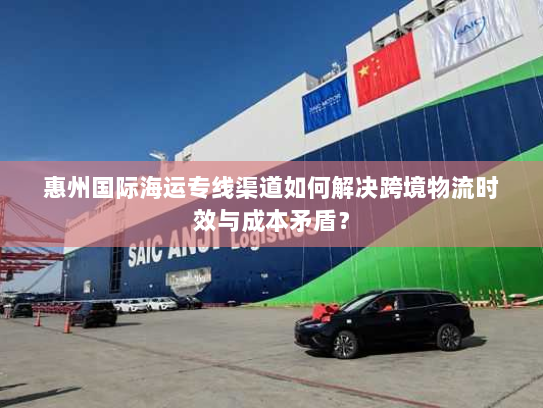 惠州国际海运专线渠道如何解决跨境物流时效与成本矛盾？