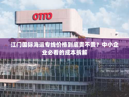 江门国际海运专线价格到底贵不贵？中小企业必看的成本拆解