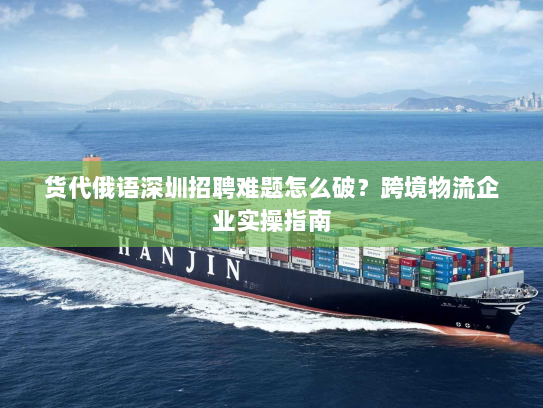 货代俄语深圳招聘难题怎么破？跨境物流企业实操指南
