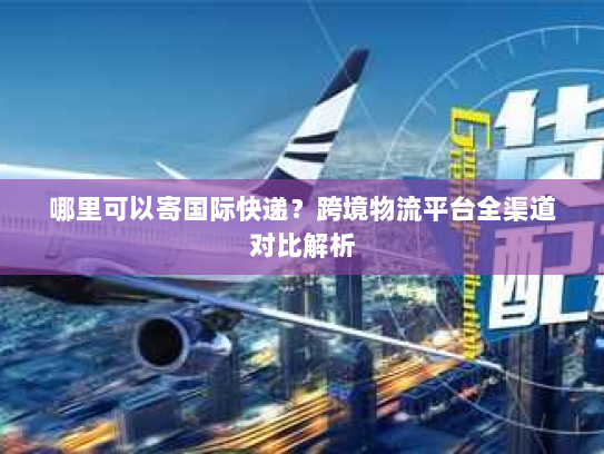 哪里可以寄国际快递?跨境物流平台全渠道对比解析 哪里可以寄国际快递?跨境物流平台全渠道对比解析