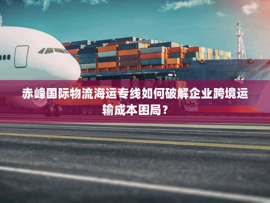 赤峰国际物流海运专线如何破解企业跨境运输成本困局？
