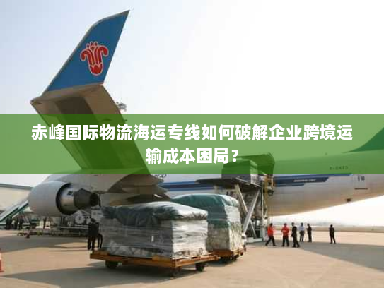 赤峰国际物流海运专线如何破解企业跨境运输成本困局？