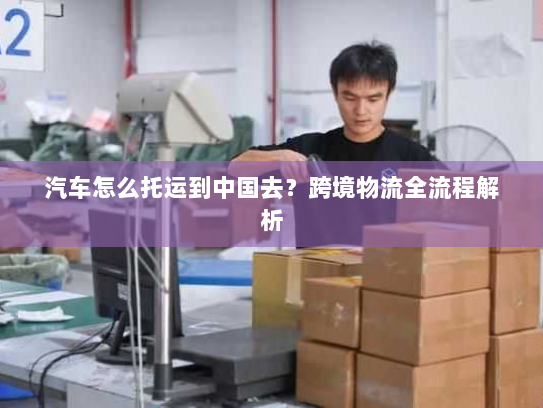 汽车怎么托运到中国去？跨境物流全流程解析
