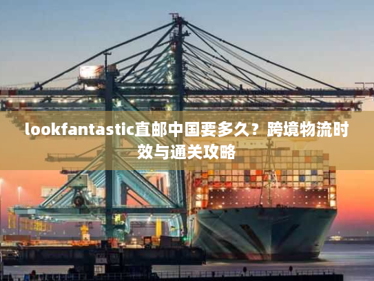 lookfantastic直邮中国要多久?跨境物流时效与通关攻略 lookfantastic直邮中国要多久?跨境物流时效与通关攻略