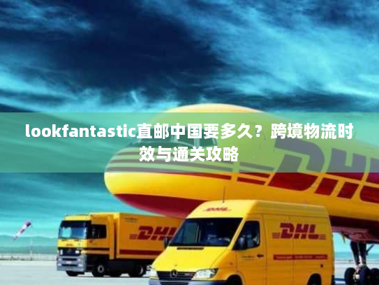 lookfantastic直邮中国要多久?跨境物流时效与通关攻略 lookfantastic直邮中国要多久?跨境物流时效与通关攻略