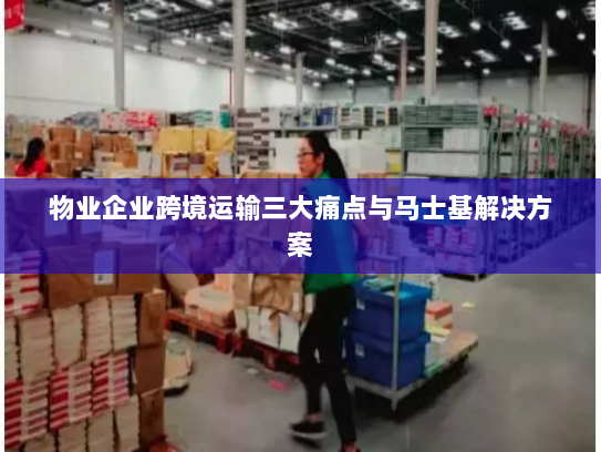 物业企业跨境运输三大痛点与马士基解决方案