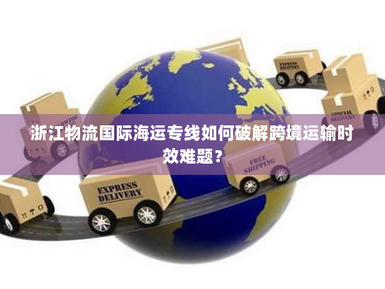 浙江物流国际海运专线如何破解跨境运输时效难题? 浙江物流国际海运专线如何破解跨境运输时效难题?