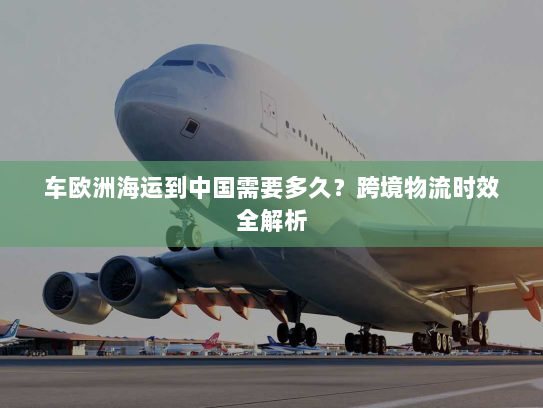 车欧洲海运到中国需要多久？跨境物流时效全解析