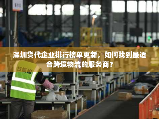 深圳货代企业排行榜单更新，如何找到最适合跨境物流的服务商？