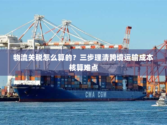 物流关税怎么算的？三步理清跨境运输成本核算难点