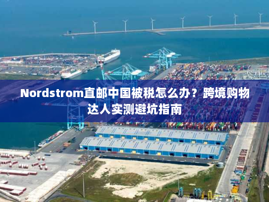 Nordstrom直邮中国被税怎么办？跨境购物达人实测避坑指南
