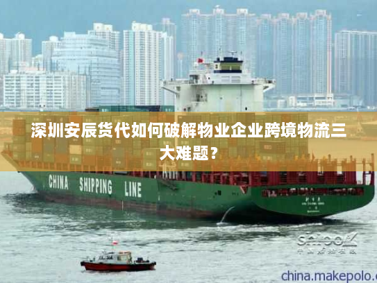 深圳安辰货代如何破解物业企业跨境物流三大难题？