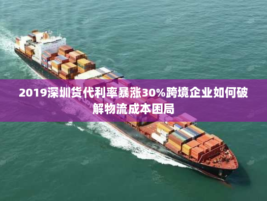 2019深圳货代利率暴涨30%跨境企业如何破解物流成本困局 2019深圳货代利率暴涨30%跨境企业如何破解物流成本困局
