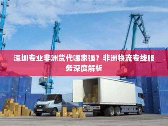 深圳专业非洲货代哪家强？非洲物流专线服务深度解析